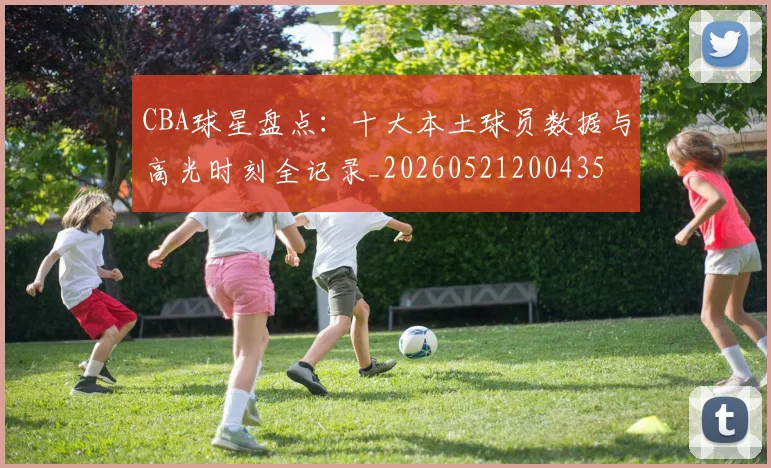 CBA球星盘点：十大本土球员数据与高光时刻全记录_20260521200435