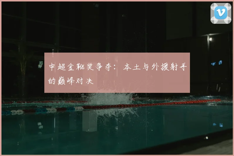 中超金靴奖争夺：本土与外援射手的巅峰对决