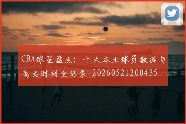 CBA球星盘点：十大本土球员数据与高光时刻全记录_20260521200435