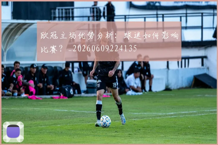 欧冠主场优势分析:球迷如何影响比赛?_20260609224135