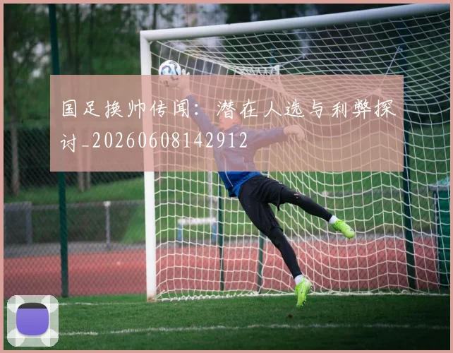 国足换帅传闻:潜在人选与利弊探讨_20260608142912