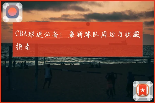 CBA球迷必备：最新球队周边与收藏指南