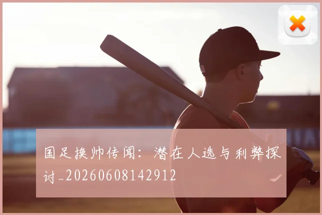 国足换帅传闻：潜在人选与利弊探讨_20260608142912