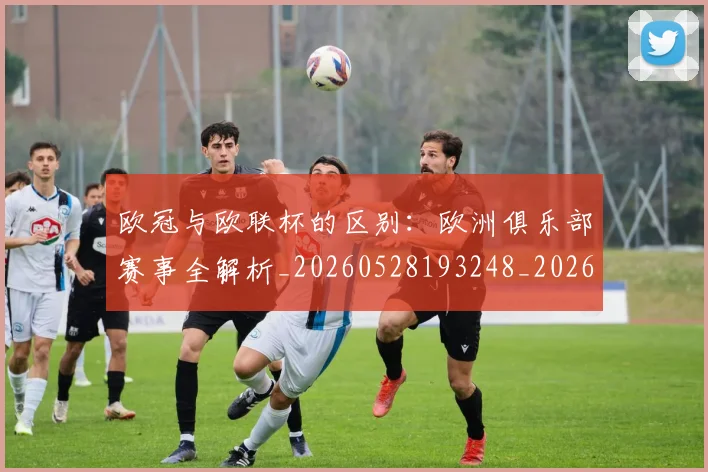 欧冠与欧联杯的区别：欧洲俱乐部赛事全解析_20260528193248_20260609224122