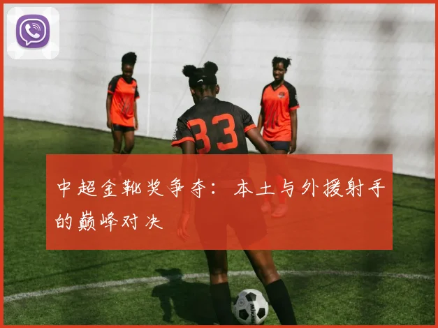 中超金靴奖争夺：本土与外援射手的巅峰对决